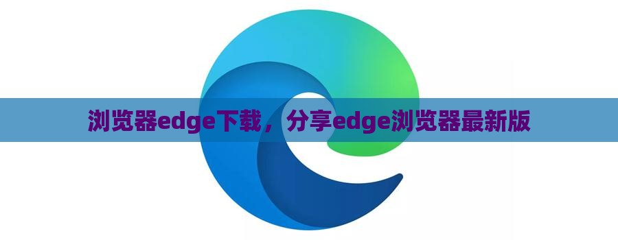 浏览器edge下载，分享edge浏览器最新版