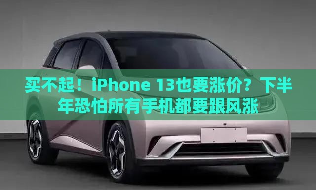 买不起！iPhone 13也要涨价？下半年恐怕所有手机都要跟风涨