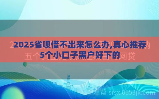 2025省呗借不出来怎么办,真心推荐5个小口子黑户好下的