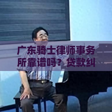 广东骑士律师事务所靠谱吗？贷款纠纷找他们真的能解决？