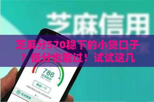 芝麻分570稳下的小贷口子？低分也能过！试试这几个靠谱平台