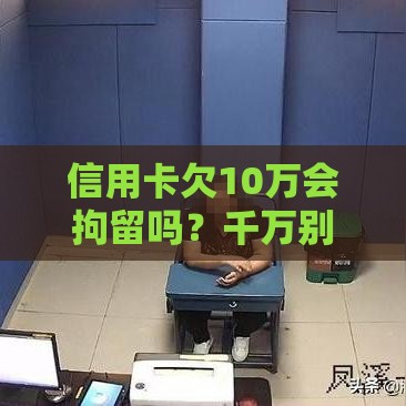 信用卡欠10万会拘留吗？千万别慌！搞懂这些法律盲区