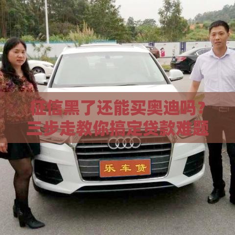 征信黑了还能买奥迪吗？三步走教你搞定贷款难题