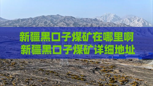 新疆黑口子煤矿在哪里啊 新疆黑口子煤矿详细地址及最新消息